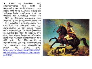 ► Κασά ση διάπκεια σηρ
επανάςσαςηρ σοτ 1821 η
Ακπϋπολη απελετθεπύνεσαι ςσην
απφή απϋ σοτρ Έλληνερ, ϋμψρ θα
πολιοπκηθοόν απγϋσεπα απϋ σο
ςσπασϋ σοτ Κιοτσαφή παςά. Σο
1827 οι Σοόπκοι κτπιεόοτν σην
Ακπϋπολη και υεόγοτν οπιςσικά σο
1833. Απφίζει η απομάκπτνςη σψν
επειπίψν σοτ οικιςμοό ποτ είφε
ςφημασιςσεί με σον καιπϋ πάνψ
ςσον ιεπϋ βπάφο. Σο 1885 ξεκινοόν
οι αναςκαυέρ ποτ θα υέποτν ςσο
υψρ ϋςα είφαν θάχει οι Αθηναίοι
μεσά σην πεπςική κασαςσπουή σοτ
480 π.Φ. Σο 1898 απφίζει η
πποςπάθεια για σην αναςσήλψςη
σψν μνημείψν ποτ ςτνεφίζεσαι
μέφπι σιρ μέπερ μαρ.
http://users.sch.gr/ipap/Ellinikos%2
0Politismos/parthenonas/parthenon
as.0.htm
 