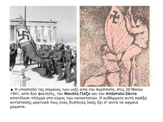 ▲ Η τποςσολή σηρ ςημαίαρ σψν ναζί απϋ σην Ακπϋπολη, ςσιρ 30 Μαΐοτ
1941, απϋ δόο υοισησέρ, σον Μανϋλη Γλέζο και σον Απϋςσολο ΢άνσα
αποσέλεςε πλήγμα ςσο κόπορ σψν κασακσησύν. Η ατθϋπμηση ατσή ππάξη
ανσίςσαςηρ μαπστπά πψρ έναρ δτςήνιορ λαϋρ ζει ς’ ατσά σα απφαία
φύμασα.
 