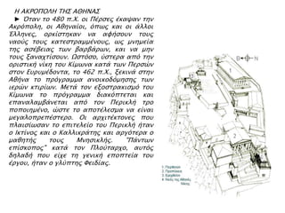 Η ΑΚΡΟΠΟΛΗ ΣΗ΢ ΑΘΗΝΑ΢
► Όσαν σο 480 π.Φ. οι Πέπςερ έκαχαν σην
Ακπϋπολη, οι Αθηναίοι, ϋπψρ και οι άλλοι
Έλληνερ, οπκίςσηκαν να αυήςοτν σοτρ
ναοόρ σοτρ κασεςσπαμμένοτρ, ψρ μνημεία
σηρ αςέβειαρ σψν βαπβάπψν, και να μην
σοτρ ξαναφσίςοτν. Ωςσϋςο, όςσεπα απϋ σην
οπιςσική νίκη σοτ Κίμψνα κασά σψν Πεπςύν
ςσον Ετπτμέδονσα, σο 462 π.Φ., ξεκινά ςσην
Αθήνα σο ππϋγπαμμα ανοικοδϋμηςηρ σψν
ιεπύν κσιπίψν. Μεσά σον εξοςσπακιςμϋ σοτ
Κίμψνα σο ππϋγπαμμα διακϋπσεσαι και
επαναλαμβάνεσαι απϋ σον Πεπικλή σπο
ποποιημένο, ύςσε σο αποσέλεςμα να είναι
μεγαλοππεπέςσεπο. Οι απφισέκσονερ ποτ
πλαιςίψςαν σο επισελείο σοτ Πεπικλή ήσαν
ο Ικσίνορ και ο Καλλικπάσηρ και απγϋσεπα ο
μαθησήρ σοτρ Μνηςικλήρ. "Πάνσψν
επίςκοπορ" κασά σον Πλοόσαπφο, ατσϋρ
δηλαδή ποτ είφε ση γενική εποπσεία σοτ
έπγοτ, ήσαν ο γλόπσηρ Υειδίαρ.
 