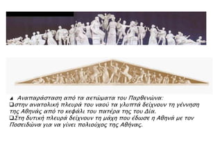 ▲ Αναπαπάςσαςη απϋ σα αεσύμασα σοτ Παπθενύνα:
ςσην ανασολική πλετπά σοτ ναοό σα γλτπσά δείφνοτν ση γέννηςη
σηρ Αθηνάρ απϋ σο κευάλι σοτ πασέπα σηρ σοτ Δία.
΢ση δτσική πλετπά δείφνοτν ση μάφη ποτ έδψςε η Αθηνά με σον
Ποςειδύνα για να γίνει πολιοόφορ σηρ Αθήναρ.
 