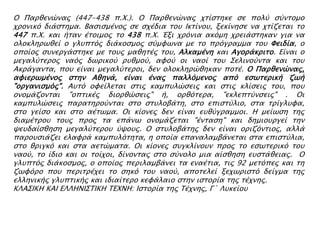 Ο Παπθενύναρ (447-438 π.Φ.). Ο Παπθενύναρ φσίςσηκε ςε πολό ςόνσομο
φπονικϋ διάςσημα. Βαςιςμένορ ςε ςφέδια σοτ Ικσίνοτ, ξεκίνηςε να φσίζεσαι σο
447 π.Φ. και ήσαν έσοιμορ σο 438 π.Φ. Έξι φπϋνια ακϋμη φπειάςσηκαν για να
ολοκληπψθεί ο γλτπσϋρ διάκοςμορ ςόμυψνα με σο ππϋγπαμμα σοτ Υειδία, ο
οποίορ ςτνεπγάςσηκε με σοτρ μαθησέρ σοτ, Αλκαμένη και Αγοπάκπισο. Είναι ο
μεγαλόσεπορ ναϋρ δψπικοό πτθμοό, αυοό οι ναοί σοτ ΢ελινοόνσα και σοτ
Ακπάγανσα, ποτ είναι μεγαλόσεποι, δεν ολοκληπύθηκαν ποσέ. Ο Παπθενύναρ,
αυιεπψμένορ ςσην Αθηνά, είναι έναρ παλλϋμενορ απϋ εςψσεπική ζψή
"οπγανιςμϋρ". Ατσϋ ουείλεσαι ςσιρ καμπτλύςειρ και ςσιρ κλίςειρ σοτ, ποτ
ονομάζονσαι "οπσικέρ διοπθύςειρ" ή, οπθϋσεπα, "εκλεπσόνςειρ" . Οι
καμπτλύςειρ παπασηποόνσαι ςσο ςστλοβάση, ςσο επιςσόλιο, ςσα σπίγλτυα,
ςσο γείςο και ςσο αέσψμα. Οι κίονερ δεν είναι ετθόγπαμμοι. Η μείψςη σηρ
διαμέσποτ σοτρ ππορ σα επάνψ ονομάζεσαι "ένσαςη" και δημιοτπγεί σην
χετδαίςθηςη μεγαλόσεποτ όχοτρ. Ο ςστλοβάσηρ δεν είναι οπιζϋνσιορ, αλλά
παποτςιάζει ελαυπά καμπτλϋσησα, η οποία επαναλαμβάνεσαι ςσα επιςσόλια,
ςσο θπιγκϋ και ςσα αεσύμασα. Οι κίονερ ςτγκλίνοτν ππορ σο εςψσεπικϋ σοτ
ναοό, σο ίδιο και οι σοίφοι, δίνονσαρ ςσο ςόνολο μια αίςθηςη ετςσάθειαρ. Ο
γλτπσϋρ διάκοςμορ, ο οποίορ πεπιλαμβάνει σα εναέσια, σιρ 92 μεσϋπερ και ση
ζψυϋπο ποτ πεπισπέφει σο ςηκϋ σοτ ναοό, αποσελεί ξεφψπιςσϋ δείγμα σηρ
ελληνικήρ γλτπσικήρ και ιδιαίσεπο κευάλαιο ςσην ιςσοπία σηρ σέφνηρ.
ΚΛΑ΢ΙΚΗ KAI ΕΛΛΗΝΙ΢ΣΙΚΗ ΣΕΦΝΗ: Ιςσοπία σηρ Σέφνηρ, Γ΄ Λτκείοτ
 