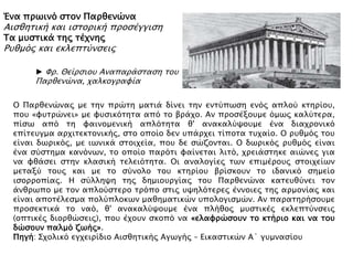 Ένα ππψινϋ ςσον Παπθενύνα
Αιςθησική και ιςσοπική πποςέγγιςη
Σα μτςσικά σηρ σέφνηρ
Ρτθμϋρ και εκλεπσόνςειρ
Ο Παπθενύναρ με σην ππύση μασιά δίνει σην ενσόπψςη ενϋρ απλοό κσηπίοτ,
ποτ «υτσπύνει» με υτςικϋσησα απϋ σο βπάφο. Αν πποςέξοτμε ϋμψρ καλόσεπα,
πίςψ απϋ ση υαινομενική απλϋσησα θ' ανακαλόχοτμε ένα διαφπονικϋ
επίσετγμα απφισεκσονικήρ, ςσο οποίο δεν τπάπφει σίποσα στφαίο. Ο πτθμϋρ σοτ
είναι δψπικϋρ, με ιψνικά ςσοιφεία, ποτ δε ςύζονσαι. Ο δψπικϋρ πτθμϋρ είναι
ένα ςόςσημα κανϋνψν, σο οποίο παπϋσι υαίνεσαι λισϋ, φπειάςσηκε αιύνερ για
να υθάςει ςσην κλαςική σελειϋσησα. Οι αναλογίερ σψν επιμέποτρ ςσοιφείψν
μεσαξό σοτρ και με σο ςόνολο σοτ κσηπίοτ βπίςκοτν σο ιδανικϋ ςημείο
ιςοπποπίαρ. Η ςόλληχη σηρ δημιοτπγίαρ σοτ Παπθενύνα κασετθόνει σον
άνθπψπο με σον απλοόςσεπο σπϋπο ςσιρ τχηλϋσεπερ έννοιερ σηρ απμονίαρ και
είναι αποσέλεςμα πολόπλοκψν μαθημασικύν τπολογιςμύν. Αν παπασηπήςοτμε
πποςεκσικά σο ναϋ, θ' ανακαλόχοτμε ένα πλήθορ μτςσικέρ εκλεπσόνςειρ
(οπσικέρ διοπθύςειρ), ποτ έφοτν ςκοπϋ να «ελαυπύςοτν σο κσήπιο και να σοτ
δύςοτν παλμϋ ζψήρ».
Πηγή: ΢φολικϋ εγφειπίδιο Αιςθησικήρ Αγψγήρ – Εικαςσικύν Α΄ γτμναςίοτ
► Υπ. Θείπςιοτ Αναπαπάςσαςη σοτ
Παπθενύνα, φαλκογπαυία
 