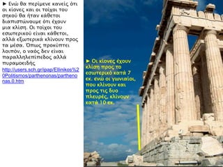 ► Ενύ θα πεπίμενε κανείρ ϋσι
οι κίονερ και οι σοίφοι σοτ
ςηκοό θα ήσαν κάθεσοι
διαπιςσύνοτμε ϋσι έφοτν
μια κλίςη. Οι σοίφοι σοτ
εςψσεπικοό είναι κάθεσοι,
αλλά εξψσεπικά κλίνοτν ππορ
σα μέςα. Όπψρ πποκόπσει
λοιπϋν, ο ναϋρ δεν είναι
παπαλληλεπίπεδορ αλλά
πτπαμοειδήρ
http://users.sch.gr/ipap/Ellinikos%2
0Politismos/parthenonas/partheno
nas.0.htm
► Οι κίονερ έφοτν
κλίςη ππορ σο
εςψσεπικϋ κασά 7
εκ. ενύ οι γψνιαίοι,
ποτ κλίνοτν και
ππορ σιρ δτο
πλετπέρ, κλίνοτν
κασά 10 εκ.
 