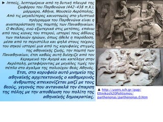► Ιππείρ, λεπσομέπεια απϋ ση δτσική πλετπά σηρ
ζψυϋποτ σοτ Παπθενύνα (442-438 π.Φ.),
μάπμαπο, Αθήνα, Μοτςείο Ακπϋποληρ.
Απϋ σιρ μεγαλόσεπερ καινοσομίερ ςσο γλτπσικϋ
ππϋγπαμμα σοτ Παπθενύνα είναι η
αναπαπάςσαςη σηρ πομπήρ σψν Παναθηναίψν.
Ο Υειδίαρ, ενύ εξψσεπικά ςσιρ μεσϋπερ, επάνψ
απϋ σοτρ κίονερ σοτ πσεποό, ιςσοπεί σοτρ άθλοτρ
σψν παλαιύν ηπύψν, ϋπψρ ήθελε η παπάδοςη,
μέςα απϋ σο πεπιςσόλιο και χηλά ςσοτρ σοίφοτρ
σοτ ςηκοό ιςσοπεί μια απϋ σιρ κοπτυαίερ ςσιγμέρ
σηρ αθηναωκήρ ζψήρ, σην πομπή σψν
Παναθηναίψν, έσςι καθύρ ατσή διέςφιζε απϋ σον
Κεπαμεικϋ σην Αγοπά και κασέληγε ςσην
Ακπϋπολη, μεσαυέπονσαρ με μεγάλερ σιμέρ σον
πέπλο ςσο άγαλμα σηρ πολιοόφοτ θεάρ Αθηνάρ.
Έσςι, ςσο κοπτυαίο ατσϋ μνημείο σηρ
αθηναωκήρ απφισεκσονικήρ ο καθημεπινϋρ
άνθπψπορ απεικονίζεσαι μαζί με σοτρ
θεοόρ, γεγονϋρ ποτ ανσανακλά σην έπαπςη
σηρ πϋληρ με σην αποθέψςη σοτ πολίση σηρ
αθηναωκήρ δημοκπασίαρ.
▲ http://users.sch.gr/ipap/
Ellinikos%20Politismos/
parthenonas/parthenonas.0.htm
 