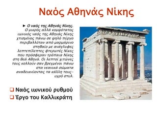 Ναϋρ Αθηνάρ Νίκηρ
 Ναϋρ ιψνικοό πτθμοό
 Έπγο σοτ Καλλικπάση
► Ο ναϋρ σηρ Αθηνάρ Νίκηρ.
Ο μικπϋρ αλλά κομχϋσασορ
ιψνικϋρ ναϋρ σηρ Αθηνάρ Νίκηρ
φσιςμένορ πάνψ ςε χηλϋ πόπγο
πεπιβαλλϋσαν απϋ μαπμάπινο
ςσηθαίο με ανάγλτυερ
λεπσεπίλεπσερ υσεπψσέρ Νίκερ
ποτ ππϋςυεπαν σπϋπαια Νίκηρ
ςση θεά Αθηνά. Οι λεπσοί φισύνερ
σοτρ κολλοόν ςαν βπεγμένοι πάνψ
ςσα νεανικά ςύμασα
αναδεικνόονσαρ σα κάλλη σοτρ-
τγπϋ ςστλ.
 