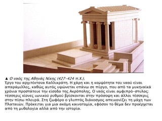 ▲ Ο ναϋρ σηρ Αθηνάρ Νίκηρ (427-424 π.Φ.).
Έπγο σοτ απφισέκσονα Καλλικπάση. Η φάπη και η κομχϋσησα σοτ ναοό είναι
απαπάμιλλερ, καθύρ ατσϋρ τχύνεσαι επάνψ ςε πόπγο, ποτ απϋ σα μτκηναωκά
φπϋνια πποςσάσετε σην είςοδο σηρ Ακπϋποληρ. Ο ναϋρ είναι αμυιππϋ-ςστλορ:
σέςςεπιρ κίονερ ιψνικοό πτθμοό βπίςκονσαι ςσην ππϋςοχη και άλλοι σέςςεπιρ
ςσην πίςψ πλετπά. ΢ση ζψυϋπο ο γλτπσϋρ διάκοςμορ απεικονίζει ση μάφη σψν
Πλασαιύν. Ππϋκεισαι για μια ακϋμη καινοσομία, ευϋςον σο θέμα δεν πποέπφεσαι
απϋ ση μτθολογία αλλά απϋ σην ιςσοπία.
 