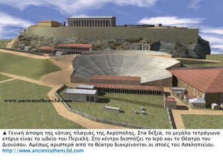 ▲ Γενική άποχη σηρ νϋσιαρ πλαγιάρ σηρ Ακπϋποληρ. ΢σα δεξιά, σο μεγάλο σεσπάγψνο
κσήπιο είναι σο ψδείο σοτ Πεπικλή. ΢σο κένσπο δεςπϋζει σο Ιεπϋ και σο Θέασπο σοτ
Διονόςοτ. Αμέςψρ απιςσεπά απϋ σο θέασπο διακπίνονσαι οι ςσοέρ σοτ Αςκληπιείοτ.
http://www.ancientathens3d.com
 