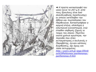 ◄ Η ππύση κασαςσπουή σοτ
ναοό έγινε σο 267 μ.Φ. απϋ
σοτρ Έποτλοτρ (ένα λαϋ
ςκανδιναβικήρ πποέλετςηρ),
οι οποίοι κασέλαβαν σην
Αθήνα και πτππϋληςαν σον
Παπθενύνα. Κασαςσπάυηκε η
απφική ςσέγη, ολϋκληπη η
εςψσεπική κιονοςσοιφία, ενύ
έπαθαν ςοβαπέρ ζημιέρ οι
σοίφοι σοτ ςηκοό. Πεπίποτ
εκασϋ φπϋνια απγϋσεπα, σην
πεπίοδο ποτ ήσαν
ατσοκπάσοπαρ ο Ιοτλιανϋρ ο
Παπαβάσηρ, έγιναν κάποιερ
διοπθύςειρ, ϋφι ϋμψρ και
σϋςο πεστφημένερ
http://users.sch.gr/ipap/Ellinik
os%20Politismos/parthenonas/
parthenonas.0.htm
 