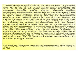 "Ο Παπθενύν έμεινε ςφεδϋν άθικσορ επί ςειπάν αιύνψν. Οι φπιςσιανοί
κασά σον 4ο και 5ο μ.Φ. αιύνα έκαναν μικπέρ μεσασποπέρ ςσο
εςψσεπικϋ (πποςθήκη αχίδορ, άνοιγμα πλετπικύν ειςϋδψν,
διαμϋπυψςιρ κλιμακοςσαςίοτ ανϋδοτ ςσην ΝΔ. γψνία σοτ ςηκοό),- ϋσαν
σο μνημείο έγινε εκκληςία. Κασά σο διάςσημα σηρ Υπαγκοκπασίαρ
φπηςίμετςε ςαν καθολική μησπϋπολιρ σψν Υπάγκψν δοτκύν σψν
Αθηνύν. Απγϋσεπα έγινε σζαμί. ΢σα 1687, μία έκπηξιρ πτπίσιδορ (κασά
σην πολιοπκία σοτ κάςσποτ σηρ Ακποπϋλεψρ απϋ σοτρ Ενεσοόρ)
πποεκάλεςε υοβεπή κασαςσπουή ςσον ναϋ, με σην κασάππετςη σοτ
ςηκοό και σψν πεπιςςοσέπψν κιϋνψν σηρ βοπεινήρ πλετπάρ. Απγϋσεπα,
ςσα 1801-1803, αυαιπέθηκαν απϋ σον επειπψμένο Παπθενύνα σα
πεπιςςϋσεπα απϋ σα γλτπσά σοτ. ΢σο διάςσημα μεσαξό 1835-1844 σο
μνημείο απηλλάγη απϋ σιρ νεύσεπερ πποςθήκερ και έγιναν καθαπιςμοί,
ενύ κασά σα έση 1898-1929 ςημανσικά σμήμασα ανεςσηλύθηςαν, ϋφι
με απϋλτση επιστφία πάνσοσε".
Φ.Θ. Μποόπαρ, Μαθήμασα ιςσοπίαρ σηρ Απφισεκσονικήρ, 1968, σϋμορ Α',
ς. 187.
 