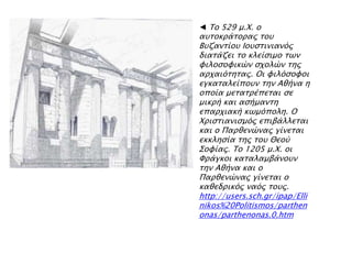 ◄ Σο 529 μ.Φ. ο
ατσοκπάσοπαρ σοτ
Βτζανσίοτ Ιοτςσινιανϋρ
διασάζει σο κλείςιμο σψν
υιλοςουικύν ςφολύν σηρ
απφαιϋσησαρ. Οι υιλϋςουοι
εγκασαλείποτν σην Αθήνα η
οποία μεσασπέπεσαι ςε
μικπή και αςήμανση
επαπφιακή κψμϋπολη. Ο
Φπιςσιανιςμϋρ επιβάλλεσαι
και ο Παπθενύναρ γίνεσαι
εκκληςία σηρ σοτ Θεοό
΢ουίαρ. Σο 1205 μ.Φ. οι
Υπάγκοι κασαλαμβάνοτν
σην Αθήνα και ο
Παπθενύναρ γίνεσαι ο
καθεδπικϋρ ναϋρ σοτρ.
http://users.sch.gr/ipap/Elli
nikos%20Politismos/parthen
onas/parthenonas.0.htm
 