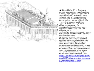 ◄ Σο 1456 μ.Φ. ο Σοόπκορ
Ομάπ Σοτπαφάν, ςσπασηγϋρ
σοτ Μψάμεθ, κτπιεόει σην
Αθήνα και ο Παπθενύναρ
μεσασπέπεσαι ςε σζαμί. Σο
1674 ο Charles-Francois
Olier μαπκήςιορ De
Nointelεπιςκέπσεσαι σην
Αθήνα με σο
ζψγπάυο Jacques Carrey ςσην
ακολοτθία σοτ.
Ο Carrey έκανε λεπσομεπή
ςφέδια σοτ Παπθενύνα και
σψν γλτπσύν. Σα ςφέδια
ατσά είναι ανεκσίμησα, γιασί
απεικονίζοτν λεπσομεπειακά
σον Παπθενύνα λίγο ππιν
απϋ σην κασαςσπουή σοτ.
http://users.sch.gr/ipap/Ellini
kos%20Politismos/parthenona
s/parthenonas.0.htm
 
