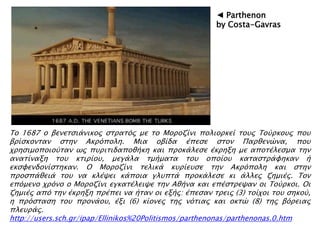 Σο 1687 ο βενεσςιάνικορ ςσπασϋρ με σο Μοποζίνι πολιοπκεί σοτρ Σοόπκοτρ ποτ
βπίςκονσαν ςσην Ακπϋπολη. Μια οβίδα έπεςε ςσον Παπθενύνα, ποτ
φπηςιμοποιοόσαν ψρ πτπισιδαποθήκη και πποκάλεςε έκπηξη με αποσέλεςμα σην
ανασίναξη σοτ κσιπίοτ, μεγάλα σμήμασα σοτ οποίοτ κασαςσπάυηκαν ή
εκςυενδονίςσηκαν. Ο Μοποζίνι σελικά κτπίετςε σην Ακπϋπολη και ςσην
πποςπάθειά σοτ να κλέχει κάποια γλτπσά πποκάλεςε κι άλλερ ζημιέρ. Σον
επϋμενο φπϋνο ο Μοποζίνι εγκασέλειχε σην Αθήνα και επέςσπεχαν οι Σοόπκοι. Οι
ζημιέρ απϋ σην έκπηξη ππέπει να ήσαν οι εξήρ: έπεςαν σπειρ (3) σοίφοι σοτ ςηκοό,
η ππϋςσαςη σοτ ππονάοτ, έξι (6) κίονερ σηρ νϋσιαρ και οκσύ (8) σηρ βϋπειαρ
πλετπάρ.
http://users.sch.gr/ipap/Ellinikos%20Politismos/parthenonas/parthenonas.0.htm
◄ Parthenon
by Costa-Gavras
 