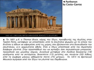 ▲ Σο 1801 μ.Φ. ο Thomas Bruce, κϋμηρ σοτ Έλγιν, ππεςβετσήρ σηρ Αγγλίαρ ςσην
Τχηλή Πόλη, κασάυεπε να αποςπάςει απϋ σο ΢οτλσάνο υιπμάνι με σο οποίο σοτ
δινϋσαν η άδεια να αυαιπέςει απϋ σιρ φύπερ ποτ βπίςκονσαν ςση δικαιοδοςία σοτ
ςοτλσάνοτ, ϋ,σι απφαιϋσησα ήθελε. Έσςι ο Έλγιν απέςπαςε απϋ σην Ακπϋπολη
διάυοπα γλτπσά. ΢σην πποςπάθειά σοτ να αππάξει ϋςο πεπιςςϋσεπα μποποόςε,
πποκάλεςε και μεγάλερ ζημιέρ. ΢τνολικά μεσέυεπε ςσο Λονδίνο δεκαοκσύ (18)
αγάλμασα απϋ σα αεσύμασα, δεκαπένσε (15) μεσϋπερ και πενήνσα (50) λίθοτρ
απϋ ση ζψυϋπο μήκοτρ εβδομήνσα πένσε (75) μέσπψν. Σο 1815 σο Βπεσανικϋ
Μοτςείο αγϋπαςε απϋ σον Έλγιν σα γλτπσά σοτ Παπθενύνα.
◄ Parthenon
by Costa-Gavras
 