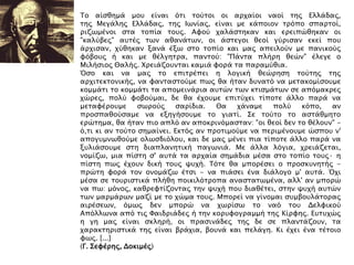 Σο αίςθημά μοτ είναι ϋσι σοόσοι οι απφαίοι ναοί σηρ Ελλάδαρ,
σηρ Μεγάληρ Ελλάδαρ, σηρ Ιψνίαρ, είναι με κάποιον σπϋπο ςπαπσοί,
πιζψμένοι ςσα σοπία σοτρ. Αυοό φαλάςσηκαν και επειπύθηκαν οι
"καλόβερ" ατσέρ σψν αθανάσψν, οι άςσεγοι θεοί γόπιςαν εκεί ποτ
άπφιςαν, φόθηκαν ξανά έξψ ςσο σοπίο και μαρ απειλοόν με πανικοόρ
υϋβοτρ ή και με θέλγησπα, πανσοό: "Πάνσα πλήπη θεύν" έλεγε ο
Μιλήςιορ Θαλήρ. Φπειάζοτνσαι καμιά υοπά σα παπαμόθια.
Όςο και να μαρ σο επισπέπει η λογική θεύπηςη σοόσηρ σηρ
απφισεκσονικήρ, να υανσαςσοόμε πψρ θα ήσαν δτνασϋ να μεσακομίςοτμε
κομμάσι σο κομμάσι σα απομεινάπια ατσύν σψν κσιςμάσψν ςε απϋμακπερ
φύπερ, πολό υοβοόμαι, δε θα έφοτμε επισόφει σίποσε άλλο παπά να
μεσαυέποτμε ςψποόρ ςαπίδια. Θα φάναμε πολό κϋπο, αν
πποςπαθοόςαμε να εξηγήςοτμε σο γιασί. ΢ε σοόσο σο αςσάθμησο
επύσημα, θα ήσαν πιο απλϋ αν αποκπινϋμαςσαν: "οι θεοί δεν σο θέλοτν" -
ϋ,σι κι αν σοόσο ςημαίνει. Εκσϋρ αν πποσιμοόμε να πεπιμένοτμε ύςποτ ν'
απογτμνψθοόμε ολψςδιϋλοτ, και δε μαρ μένει πια σίποσε άλλο παπά να
ξτλιάςοτμε ςση διαπλανησική παγψνιά. Με άλλα λϋγια, φπειάζεσαι,
νομίζψ, μια πίςση ς' ατσά σα απφαία ςημάδια μέςα ςσο σοπίο σοτρ· η
πίςση πψρ έφοτν δική σοτρ χτφή. Σϋσε θα μποπέςει ο πποςκτνησήρ -
ππύση υοπά σον ονομάζψ έσςι - να πιάςει ένα διάλογο μ' ατσά. Όφι
μέςα ςε σοτπιςσικά πλήθη ποικιλϋσποπα αναςσασψμένα, αλλ' αν μποπύ
να πψ: μϋνορ, καθπευσίζονσαρ σην χτφή ποτ διαθέσει, ςσην χτφή ατσύν
σψν μαπμάπψν μαζί με σο φύμα σοτρ. Μποπεί να γίνομαι ςτμβοτλάσοπαρ
αιπέςεψν, ϋμψρ δεν μποπύ να φψπίςψ σο ναϋ σοτ Δελυικοό
Απϋλλψνα απϋ σιρ Υαιδπιάδερ ή σην κοπτυογπαμμή σηρ Κίπυηρ. Ετστφύρ
η γη μαρ είναι ςκληπή, οι ππαςινάδερ σηρ δε ςε πλανσάζοτν, σα
φαπακσηπιςσικά σηρ είναι βπάφια, βοτνά και πελάγη. Κι έφει ένα σέσοιο
υψρ. [...]
(Γ. ΢ευέπηρ, Δοκιμέρ)
 