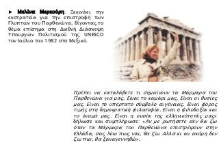 Πρέπει να καταλάβετε τι σημαίνουν τα Μάρμαρα του
Παρθενώνα για μας. Είναι το καμάρι μας. Είναι οι θυσίες
μας. Είναι το υπέρτατο σύμβολο ευγένειας. Είναι φόρος
τιμής στη δημοκρατική φιλοσοφία. Είναι η φιλοδοξία και
το όνομά μας. Είναι η ουσία της ελληνικότητάς μας»
δήλωσε και συμπλήρωσε: «Αν με ρωτήσετε εάν θα ζω
όταν τα Μάρμαρα του Παρθενώνα επιστρέψουν στην
Ελλάδα, σας λέω πως ναι, θα ζω. Αλλά κι αν ακόμη δεν
ζω πια, θα ξαναγεννηθώ».
► Μελίνα Μερκούρη: Ξεκινάει την
εκστρατεία για την επιστροφή των
Γλυπτών του Παρθενώνα, θίγοντας το
θέμα επίσημα στη Διεθνή Διάσκεψη
Υπουργών Πολιτισμού της UNESCO
τον Ιούλιο του 1982 στο Μεξικό.
 
