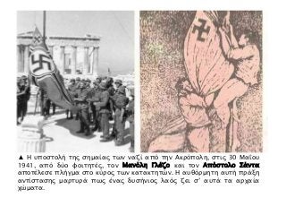 ▲ Η υποστολή της σημαίας των ναζί από την Ακρόπολη, στις 30 Μαΐου
1941, από δύο φοιτητές, τον Μανόλη Γλέζο και τον Απόστολο Σάντα
αποτέλεσε πλήγμα στο κύρος των κατακτητών. Η αυθόρμητη αυτή πράξη
αντίστασης μαρτυρά πως ένας δυσήνιος λαός ζει σ’ αυτά τα αρχαία
χώματα.
 