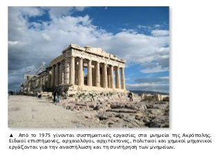 ▲ Από το 1975 γίνονται συστηματικές εργασίες στα μνημεία της Ακρόπολης.
Ειδικοί επιστήμονες, αρχαιολόγοι, αρχιτέκτονες, πολιτικοί και χημικοί μηχανικοί
εργάζονται για την αναστήλωση και τη συντήρηση των μνημείων.
 