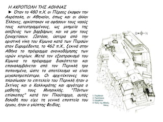 Η ΑΚΡΟΠΟΛΗ ΤΗΣ ΑΘΗΝΑΣ
► Όταν το 480 π.Χ. οι Πέρσες έκαψαν την
Ακρόπολη, οι Αθηναίοι, όπως και οι άλλοι
Έλληνες, ορκίστηκαν να αφήσουν τους
ναούς τους κατεστραμμένους, ως μνημεία
της ασέβειας των βαρβάρων, και να μην
τους ξαναχτίσουν. Ωστόσο, ύστερα από την
οριστική νίκη του Κίμωνα κατά των Περσών
στον Ευρυμέδοντα, το 462 π.Χ., ξεκινά στην
Αθήνα το πρόγραμμα ανοικοδόμησης των
ιερών κτιρίων. Μετά τον εξοστρακισμό του
Κίμωνα το πρόγραμμα διακόπτεται και
επαναλαμβάνεται από τον Περικλή τρο
ποποιημένο, ώστε το αποτέλεσμα να είναι
μεγαλοπρεπέστερο. Οι αρχιτέκτονες που
πλαισίωσαν το επιτελείο του Περικλή ήταν
ο Ικτίνος και ο Καλλικράτης και αργότερα ο
μαθητής τους Μνησικλής. "Πάντων
επίσκοπος" κατά τον Πλούταρχο, αυτός
δηλαδή που είχε τη γενική εποπτεία του
έργου, ήταν ο γλύπτης Φειδίας.
 