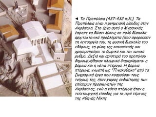 ◄ Τα Προπύλαια (437-432 π.Χ.).
Τα Προπύλαια είναι η μνημειακή
είσοδος στην Ακρόπολη. Στο
έργο αυτό ο Μνησικλής έπρεπε
να δώσει λύσεις σε πολύ
δύσκολα αρχιτεκτονικά
προβλήματα (που αφορούσαν τη
λειτουργία του, τη φυσική
δυσκολία του εδάφους, τη φύση
της κατασκευής και
χρησιμοποίησε το δωρικό και
τον ιωνικό ρυθμό. Δεξιά και
αριστερά του προπύλου
δημιουργήθηκαν πλευρικά
διαμερίσματα: η βόρεια και η
νότια πτέρυγα. Η βόρεια
πτέρυγα, γνωστή ως
"Πινακοθήκη" από τα
ζωγραφικά έργα που
κοσμούσαν τους τοίχους της,
ήταν χώρος ενδιαίτησης των
επίσημων προσκυνητών της
Ακρόπολης, ενώ η νότια
πτέρυγα ήταν η τελετουργική
είσοδος για το ιερό τέμενος της
Αθηνάς Νίκης
 