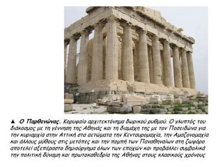 ▲ Ο Παρθενώνας. Κορυφαίο αρχιτεκτόνημα δωρικού ρυθμού. Ο γλυπτός του
διάκοσμος με τη γέννηση της Αθηνάς και τη διαμάχη της με τον Ποσειδώνα για
την κυριαρχία στην Αττική στα αετώματα την Κενταυρομαχία, την Αμαζονομαχία
και άλλους μύθους στις μετόπες και την πομπή των Παναθηναίων στη ζωφόρο
αποτελεί αξεπέραστο δημιούργημα όλων των εποχών και προβάλλει συμβολικά
την πολιτική δύναμη και πρωτοκαθεδρία της Αθήνας στους κλασικούς χρόνους
 