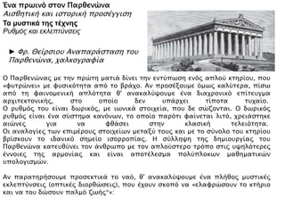 Ένα πρωινό στον Παρθενώνα
Αισθητική και ιστορική προσέγγιση
Τα μυστικά της τέχνης
Ρυθμός και εκλεπτύνσεις
Ο Παρθενώνας με την πρώτη ματιά δίνει την εντύπωση ενός απλού κτηρίου,
που «φυτρώνει» με φυσικότητα από το βράχο. Αν προσέξουμε όμως καλύτερα,
πίσω από τη φαινομενική απλότητα θ' ανακαλύψουμε ένα διαχρονικό
επίτευγμα αρχιτεκτονικής, στο οποίο δεν υπάρχει τίποτα τυχαίο. Ο ρυθμός του
είναι δωρικός, με ιωνικά στοιχεία, που δε σώζονται. Ο δωρικός ρυθμός είναι
ένα σύστημα κανόνων, το οποίο παρότι φαίνεται λιτό, χρειάστηκε αιώνες για
να φθάσει στην κλασική τελειότητα. Οι αναλογίες των επιμέρους στοιχείων
μεταξύ τους και με το σύνολο του κτηρίου βρίσκουν το ιδανικό σημείο
ισορροπίας. Η σύλληψη της δημιουργίας του Παρθενώνα κατευθύνει τον
άνθρωπο με τον απλούστερο τρόπο στις υψηλότερες έννοιες της αρμονίας και
είναι αποτέλεσμα πολύπλοκων μαθηματικών υπολογισμών. Αν παρατηρήσουμε
προσεκτικά το ναό, θ' ανακαλύψουμε ένα πλήθος μυστικές εκλεπτύνσεις
(οπτικές διορθώσεις), που έχουν σκοπό να «ελαφρώσουν το κτήριο και να του
δώσουν παλμό ζωής».
Πηγή: Σχολικό εγχειρίδιο Αισθητικής Αγωγής – Εικαστικών Α΄ γυμνασίου
► Φρ. Θείρσιου Αναπαράσταση του
Παρθενώνα, χαλκογραφία
 