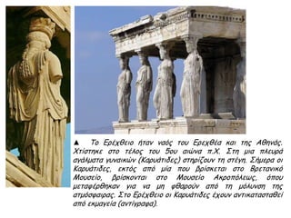 ► Ιππείς, λεπτομέρεια από τη δυτική πλευρά της
ζωφόρου του Παρθενώνα (442-438 π.Χ.),
μάρμαρο, Αθήνα, Μουσείο Ακρόπολης.
Από τις μεγαλύτερες καινοτομίες στο γλυπτικό
πρόγραμμα του Παρθενώνα είναι η
αναπαράσταση της πομπής των Παναθηναίων.
Ο Φειδίας, ενώ εξωτερικά στις μετόπες, επάνω
από τους κίονες του πτερού, ιστορεί τους άθλους
των παλαιών ηρώων, όπως ήθελε η παράδοση,
μέσα από το περιστύλιο και ψηλά στους τοίχους
του σηκού ιστορεί μια από τις κορυφαίες στιγμές
της αθηναϊκής ζωής, την πομπή των
Παναθηναίων, έτσι καθώς αυτή διέσχιζε από τον
Κεραμεικό την Αγορά και κατέληγε στην
Ακρόπολη, μεταφέροντας με μεγάλες τιμές τον
πέπλο στο άγαλμα της πολιούχου θεάς Αθηνάς.
Έτσι, στο κορυφαίο αυτό μνημείο της
αθηναϊκής αρχιτεκτονικής ο καθημερινός
άνθρωπος απεικονίζεται μαζί με τους
θεούς, γεγονός που αντανακλά την έπαρση
της πόλης με την αποθέωση του πολίτη της
αθηναϊκής δημοκρατίας.
▲ http://users.sch.gr/ipap/
Ellinikos%20Politismos/
parthenonas/parthenonas.0.htm
 