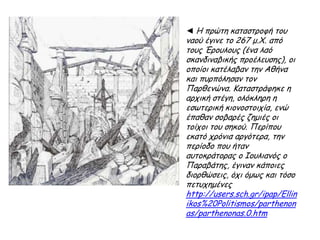 Το Ερεχθείο (421-405 π.Χ.).
Το Ερεχθείο στηρίχτηκε σε ένα πολύπλοκο σχέδιο, διότι
έπρεπε να στεγάσει μνημεία με ιερή σημασία για την
αθηναϊκή λατρεία, όπως ο τάφος του Κέκροπα και το
ση μάδι της τρίαινας του Ποσειδώνα στο βράχο. Μέσα
στο ναό, ο οποίος ήταν χτισμένος στη θέση του
"παλαιού ναού" που είχαν κάψει οι Πέρσες, φυλασσόταν
τώρα το "διιπετές ξόανον" (το σταλμένο δηλαδή από
τον ουρανό] της θεάς Αθηνάς, όπως και άλλα τρόπαια
από τις νίκες των Αθηναίων κατά των Περσών. Το
κτίριο, από τα πλουσιότερα του ιωνικού ρυθμού,
αποτελείται από τρία τμήμα τα σε διαφορετικά
επίπεδα. Χαρακτηριστική είναι η πρόσταση των κορών,
των Καρυάτιδων, οι οποίες χρησιμοποιούνται ως
κίονες, σύμφωνα με παλαιά ιωνική παράδοση, από
όπου έμπαιναν στο ναό οι κόρες που μετέφεραν τον
πέπλο της θεάς.
► Στα 1803 ο Έλγιν αφαίρεσε από το ναό το
βόρειο κίονα του ανατολικού πρόστυλου, (της
Αθηνάς Πολιάδας), μία από τις Καρυάτιδες, τη
δεύτερη από αριστερά και κάποια άλλα μέρη. (Η
κόρη σήμερα βρίσκεται στο Βρετανικό Μουσείο.)
 