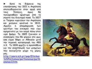 Το 1687 ο βενετσιάνικος στρατός με το Μοροζίνι πολιορκεί τους Τούρκους που
βρίσκονταν στην Ακρόπολη. Μια οβίδα έπεσε στον Παρθενώνα, που
χρησιμοποιούταν ως πυριτιδαποθήκη και προκάλεσε έκρηξη με αποτέλεσμα την
ανατίναξη του κτιρίου, μεγάλα τμήματα του οποίου καταστράφηκαν ή
εκσφενδονίστηκαν. Ο Μοροζίνι τελικά κυρίευσε την Ακρόπολη και στην
προσπάθειά του να κλέψει κάποια γλυπτά προκάλεσε κι άλλες ζημιές. Τον
επόμενο χρόνο ο Μοροζίνι εγκατέλειψε την Αθήνα και επέστρεψαν οι Τούρκοι. Οι
ζημιές από την έκρηξη πρέπει να ήταν οι εξής: έπεσαν τρεις (3) τοίχοι του σηκού,
η πρόσταση του προνάου, έξι (6) κίονες της νότιας και οκτώ (8) της βόρειας
πλευράς.
http://users.sch.gr/ipap/Ellinikos%20Politismos/parthenonas/parthenonas.0.htm
◄ Parthenon
by Costa-Gavras
 