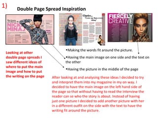 1)     Double Page Spread Inspiration




                                   •Making the words fit around the picture.
 Looking at other
 double page spreads I             •Having the main image on one side and the text on
 saw different ideas of            the other
 where to put the main
                                   •Having the picture in the middle of the page
 image and how to put
 the writing on the page   After looking at and analysing these ideas I decided to try
                           and interpret them into my magazine in my on way. I
                           decided to have the main image on the left hand side of
                           the page so that without having to read the interview the
                           reader can se who the story is about. Instead of having
                           just one picture I decided to add another picture with her
                           in a different outfit on the side with the text to have the
                           writing fit around the picture.
 