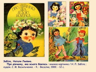Забіла, Наталя Львівна.
   Про дівчинку, яка всього боялась : книжка-картинка / Н. Л. Забіла ;
худож. С. М. Васильченко. - К. : Веселка, 1989. - 12 с.
 