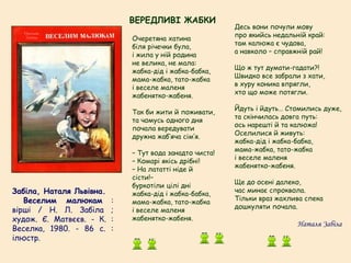 Забіла, Наталя Львівна.
   Веселим малюкам :
вірші / Н. Л. Забіла ;
худож. Є. Матвєєв. - К. :
Веселка, 1980. - 86 с. :
ілюстр.
Очеретяна хатина
біля річечки була,
і жила у ній родина
не велика, не мала:
жабка-дід і жабка-бабка,
мама-жабка, тато-жабка
і веселе маленя
жабенятко-жабеня.
Так би жити й поживати,
та чомусь одного дня
почала вередувати
дружна жаб’яча сім’я.
– Тут вода занадто чиста!
– Комарі якісь дрібні!
– На лататті ніде й
сісти!–
буркотіли цілі дні
жабка-дід і жабка-бабка,
мама-жабка, тато-жабка
і веселе маленя
жабенятко-жабеня.
Десь вони почули мову
про якийсь недальній край:
там калюжа є чудова,
а навколо – справжній рай!
Що ж тут думати-гадати?!
Швидко все забрали з хати,
в хуру коника впрягли,
хто що може потягли.
Йдуть і йдуть… Стомились дуже,
та скінчилась довга путь:
ось нарешті й та калюжа!
Оселилися й живуть:
жабка-дід і жабка-бабка,
мама-жабка, тато-жабка
і веселе маленя
жабенятко-жабеня.
Ще до осені далеко,
час минає спроквола.
Тільки враз жахлива спека
дошкуляти почала.
Наталя Забіла
ВЕРЕДЛИВІ ЖАБКИ
 