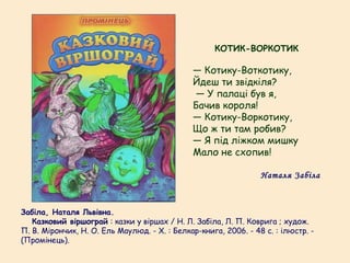 Забіла, Наталя Львівна.
   Казковий віршограй : казки у віршах / Н. Л. Забіла, Л. П. Коврига ; худож.
П. В. Мірончик, Н. О. Ель Маулюд. - Х. : Белкар-книга, 2006. - 48 с. : ілюстр. -
(Промінець).
КОТИК-ВОРКОТИК
— Котику-Воткотику,
Йдеш ти звідкіля?
— У палаці був я,
Бачив короля!
— Котику-Воркотику,
Що ж ти там робив?
— Я під ліжком мишку
Мало не схопив!
Наталя Забіла
 