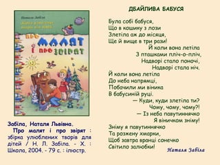 Забіла, Наталя Львівна.
  Про малят і про звірят :
збірка улюблених творів для
дітей / Н. Л. Забіла. - Х. :
Школа, 2004. - 79 с. : ілюстр.
Була собі бабуся,
Що в кошику з лози
Злетіла аж до місяця,
Ще й вище в три рази!
Й коли вона летіла
З пташками пліч-о-пліч,
Надворі стало поночі,
Надворі стала ніч.
Й коли вона летіла
До неба напрямці,
Побачили ми віника
В бабусиній руці.
— Куди, куди злетіла ти?
Чому, чому, чому?!
— Із неба павутиннячко
Я віничком зніму!
Зніму я павутиннячко
Та розжену хмарки,
Щоб завтра вранці сонечко
Світило залюбки!
ДБАЙЛИВА БАБУСЯ
Наталя Забіла
 