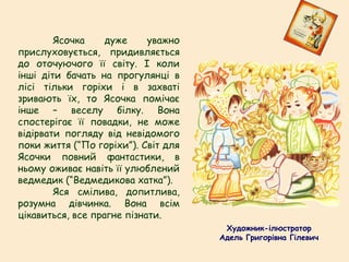 Ясочка дуже уважно
прислуховується, придивляється
до оточуючого її світу. І коли
інші діти бачать на прогулянці в
лісі тільки горіхи і в захваті
зривають їх, то Ясочка помічає
інше – веселу білку. Вона
спостерігає її повадки, не може
відірвати погляду від невідомого
поки життя (“По горіхи”). Світ для
Ясочки повний фантастики, в
ньому оживає навіть її улюблений
ведмедик (“Ведмедикова хатка”).
Яся смілива, допитлива,
розумна дівчинка. Вона всім
цікавиться, все прагне пізнати.
Художник-ілюстратор
Адель Григорівна Гілевич
 