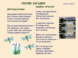 ВОДЯНА КРАСУНЯ
Глянь, яка красунечка
Посеред ріки
Розпустила весело
Білі пелюстки.
А над нею сонечко
Й синява ясна,
Пурхають метелики
Білі, як вона.
Може, їй з метеликом
Високо в блакить
Теж злетіти хочеться —
Та не полетить!..
Бо її не випустить
Чорна глибина!
Бо вона прив’язана
Коренем до дна...
ВЕРТОЛЬОТЧИКИ
Над водою вертольотчики
Все літають взад-вперед,
І від їх легкого дотику
Не схитнеться очерет.
Що за дивні вертольотчики —
Не гуркочуть, не гудуть
І самі себе, без льотчиків,
Понад озером ведуть?!
ЛІСОВІ ЗАГАДКИ Наталя Забіла
 