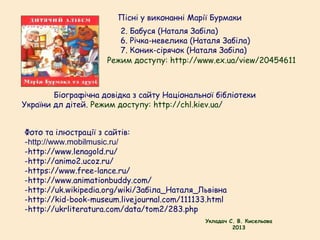 Фото та ілюстрації з сайтів:
-http://www.mobilmusic.ru/
-http://www.lenagold.ru/
-http://animo2.ucoz.ru/
-https://www.free-lance.ru/
-http://www.animationbuddy.com/
-http://uk.wikipedia.org/wiki/Забіла_Наталя_Львівна
-http://kid-book-museum.livejournal.com/111133.html
-http://ukrliteratura.com/data/tom2/283.php
Пісні у виконанні Марії Бурмаки
2. Бабуся (Наталя Забіла)
6. Річка-невелика (Наталя Забіла)
7. Коник-сірячок (Наталя Забіла)
Режим доступу: http://www.ex.ua/view/20454611
Укладач С. В. Кисельова
2013
Біографічна довідка з сайту Національної бібліотеки
України дл дітей. Режим доступу: http://chl.kiev.ua/
 