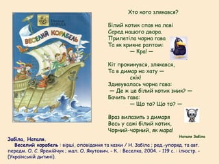 Забіла, Наталя.
   Веселий корабель : вірші, оповідання та казки / Н. Забіла ; ред.-упоряд. та авт.
передм. О. С. Яремійчук ; мал. О. Якутович. - К. : Веселка, 2004. - 119 с. : ілюстр. -
(Українській дитині).
Хто кого злякався?
Білий котик спав на лаві
Серед нашого двора.
Прилетіла чорна гава
Та як крикне раптом:
— Кра! —
Кіт прокинувся, злякався,
Та в димар на хату —
скік!
Здивувалась чорна гава:
— Де ж це білий котик зник? —
Бачить гава:
— Що то? Що то? —
Враз вилазить з димаря
Весь у сажі білий котик,
Чорний-чорний, як мара!
Наталя Забіла
 