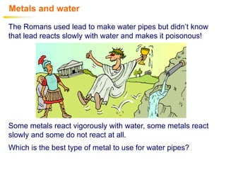 Metals and water
The Romans used lead to make water pipes but didn’t know
that lead reacts slowly with water and makes it poisonous!
Some metals react vigorously with water, some metals react
slowly and some do not react at all.
Which is the best type of metal to use for water pipes?
 