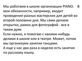 Мы работаем в школе организации PIANO. В
мои обязанности, например, входит
проведение разных мастерских для детей во
второй половине дня. Мы сами делаем
открытки, рамки для фотографий - все в
таком духе.
Если нужно, я помогаю с какими-нибудь
делами в школе или в театре. Может, потом
мы организуем занятия танцами.
А еще у нас два раза в неделю есть занятия
по русскому языку.
 