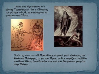 Μεηά από ιίγμ έθηαζε θη μ
μάκηεξ Τεηνεζίαξ θαη ηόηε μ Οδοζζέαξ
ημκ νώηεζε πώξ ζα ηα θαηάθενκακ κα
θηάζμοκ ζηεκ Ιζάθε.
Ο μάκηεξ ημο είπε: «Ο Πμζεηδώκαξ ζε μηζεί, γηαηί ηύθιςζεξ ημκ
Κύθιςπα Πμιύθεμμ, ημ γημ ημο. Όμςξ, ακ δεκ πεηνάλεηε ηα βόδηα
ημο ζεμύ Ήιημο, όηακ ζα πάηε ζημ κεζί ημο, ζα θηάζεηε µηα μένα
ζηεκ Ιζάθε».
 