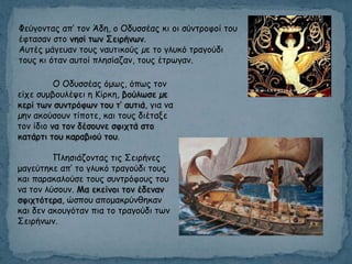 Φεύγμκηαξ απ’ ημκ Άδε, μ Οδοζζέαξ θη μη ζύκηνμθμί ημο
έθηαζακ ζημ κεζί ηςκ Σεηνήκςκ.
Αοηέξ μάγεοακ ημοξ καοηηθμύξ µε ημ γιοθό ηναγμύδη
ημοξ θη όηακ αοημί πιεζίαδακ, ημοξ έηνςγακ.
Ο Οδοζζέαξ όμςξ, όπςξ ημκ
είπε ζομβμοιέρεη ε Κίνθε, βμύιςζε µε
θενί ηςκ ζοκηνόθςκ ημο η’ αοηηά, γηα κα
µεκ αθμύζμοκ ηίπμηε, θαη ημοξ δηέηαλε
ημκ ίδημ κα ημκ δέζμοκε ζθηπηά ζημ
θαηάνηη ημο θαναβημύ ημο.
Πιεζηάδμκηαξ ηηξ Σεηνήκεξ
μαγεύηεθε απ’ ημ γιοθό ηναγμύδη ημοξ
θαη παναθαιμύζε ημοξ ζοκηνόθμοξ ημο
κα ημκ ιύζμοκ. Μα εθείκμη ημκ έδεκακ
ζθηπηόηενα, ώζπμο απμμαθνύκζεθακ
θαη δεκ αθμογόηακ πηα ημ ηναγμύδη ηςκ
Σεηνήκςκ.
 