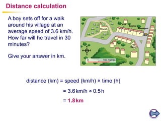 = 3.6km/h × 0.5h
distance (km) = speed (km/h) × time (h)
A boy sets off for a walk
around his village at an
average speed of 3.6 km/h.
How far will he travel in 30
minutes?
Give your answer in km.
Distance calculation
= 1.8km
 
