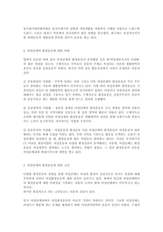 물쓰레기퇴비화사업은 음식쓰레기의 감량과 자원재활용 차원에서 시행된 사업으로 노원구와
도봉구 그리고 양천구 목동에서 실시되면서 많은 반향을 일으켰다 최근에는 유전자조작식, .
품 반대운동과 제왕절개 분만율 줄이기 운동을 하고 있다.
여성단체의 환경운동에 대한 비판2.
앞에서 언급된 바와 같이 여성단체의 환경운동이 본격화된 것은 여성대중조직의 건설' '
과 많은 연관을 갖는다 구체적으로 주부들이 운동의 주체로 부상되는 가운데 생활영역의.
운동이 중요한 실천운동이 되었다 하지만 이와 같은 활동과정에서 나타난 문제점은 다음과.
같다.
운동대상의 이원화 주부와 일하는 여성 그리고 미혼 여성단체의 환경운동은 주로 주부:①
들이 참여하는 가운데 생활영역에서 이루어지고 있다 이에 따라 여성단체의 환경운동은 기.
혼여성이 중심이 된 생활영역의 활동으로만 인식되면서 일하는 여성이나 미혼여성의 참여에
대해서는 별로 관심을 기울이고 있지 못하다 구체적으로 환경운동은 전업주부들이 중심이.
된 운동이라고 하는 제한된 인식을 하게 만드는 결과를 초래했다.
운동영역의 이원화 생산과 재생산 여성단체의 환경운동은 주로 재생산 영역에 머물러:②
있고 특히 가정 및 지역사회를 중심으로 한 실천 영역에 활동이 머물러 있다 구체적으로, .
소비와 폐기물에 국한된 여성단체의 환경운동은 생활영역의 실천을 통해 사회구조와 연결시
키는 노력이 요구되지만 아직까지는 미흡한 수준이다, .
운동목적의 이원화 여성운동과 환경운동 사실 여성단체의 환경운동은 여성운동의 대중:③
화라는 목적을 위해 도입된 측면도 많다 특히 지역을 기반으로 활동을 모색하는 초창기 여.
성단체의 입장에서 볼 때 환경운동에 많은 여성들이 참여하고 있다는 사실은 무시하기가,
어려운 현실이었다 여성운동의 다양한 환경실천이 본격화되는 가운데 여성단체는 환경(?) . ,
운동은 여성대중이 참여하는 도구로 생각하는 경향이 생겼고 그 결과 환경운동의 담론을,
여성단체내에 확대시키는데 제약을 받고 있다.
여성단체의 환경운동에 대한 고민3.
다양한 환경운동의 경험을 통해 여성단체는 여성과 환경이 실질적으로 만나는 접점에 대해
주목하게 되면서 여성환경운동에 대한 관심이 높아지고 있다 위에서 언급한 여성단체에서.
의 환경운동에 대한 비판점을 극복하는 나름의 노력이 현재 여성단체에서 이루어지고 있는
중이다.
하지만 현실적으로 겪는 고민들로는 다음의 것들이 있다.
먼저 여성단체내에서 여성환경운동의 이념적 기반이 약하다는 점이다 그동안 여성단체는.
여성이기 때문에 겪는 문제를 해결하기 위한 여성권익영역의 운동이 중심이 되었다 구체적.
 