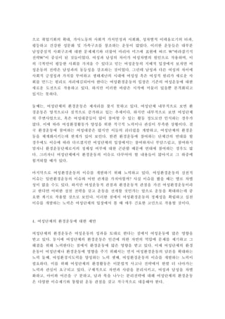으로 취업기회의 확대 가사노동의 사회적 가치인정과 사회화 성차별적 이데올로기의 타파, , ,
평등하고 건강한 성문화 및 가족구조를 창조하는 운동이 많았다 이러한 운동들은 대부분.
남성중심적 사회구조에 대한 문제제기와 더불어 마리아 미즈에 표현에 따르 따라잡기식"
전략 이 중심이 된 것들이었다 여성과 남성의 차이가 여성차별의 원인으로 작용하며 이" . ,
의 극복만이 평등한 사회를 가져올 수 있다고 믿는 여성운동의 지배적 입장에서 보자면 여
성운동의 전략은 남성과의 동등성을 강조하는 것이었다 그런데 남성과 다른 여성의 차이에.
사회적 긍정성과 가치를 부여하고 생태재난의 시대에 여성성 혹은 여성적 원리가 새로운 사
회를 만드는 원리로 자리매김되어야 한다는 여성환경운동의 입장은 기존의 여성운동에 대한
새로운 도전으로 작용하고 있다 하지만 이러한 바람은 시작에 머물러 있을뿐 본격화되고.
있지는 못하다.
둘째는 여성단체의 환경운동은 제자리를 찾지 못하고 있다 여성단체 내부적으로 보면 환, .
경운동은 양적으로나 질적으로 증가하고 있는 추세이다 하지만 내부적으로 보면 여성단체.
의 주변사업으로 혹은 여성대중들이 많이 참여할 수 있는 활동 정도로만 인식하는 경우가,
많다 이에 따라 여성환경활동가 양성을 위한 적극적 노력이나 관심이 부족한 상황이다 결. .
국 환경운동에 참여하는 여성대중은 많지만 이들의 리더쉽을 개발하고 여성단체의 환경운,
동을 체계화시키는데 한계가 있어 보인다 한편 환경운동에 참여하는 단체간의 연대를 할.
경우에도 이슈에 따라 다르겠지만 여성단체의 입장에서는 참여하자니 부담스럽고 참여하지,
말자니 환경운동단체로서의 정체성 여부에 대한 곤란함 때문에 연대에 참여하는 경우도 많
다 그러자니 여성단체에서 환경운동의 이슈로 다루어야 할 내용들이 많아지고 그 하중에.
힘겨워할 때가 있다.
마지막으로 여성환경운동의 이슈를 개발하기 위해 노력하고 있다 여성환경운동의 실천적.
이슈는 일반환경운동의 이슈와 어떤 관계를 가져야할까 사실 이슈를 봤을 때는 별로 차별?
성이 없을 수도 있다 하지만 여성운동적 관점과 환경운동적 관점을 가진 여성환경운동이라.
고 한다면 어떠한 실천 전략을 갖고 운동을 전개할 것인가는 앞으로 운동을 확대하는데 중
요한 계기로 작용할 것으로 보인다 이러한 점에서 여성환경운동의 정체성을 확립하고 실천.
이슈를 개발하는 노력은 여성단체의 입장에서 볼 때 매우 긴요한 고민으로 작용할 것이다.
여성단체의 환경운동에 대한 제안4.
여성단체의 환경운동은 여성운동의 성과를 토대로 한다는 점에서 여성운동에 많은 영향을
받고 있다 동시에 여성단체의 환경운동은 인간에 의한 자연의 억압에 문제를 제기하고 그.
해결을 위해 노력한다는 점에서 환경운동에 많은 영향을 받고 있다 이제 여성단체의 환경.
운동이 여성단체나 환경운동에 영향을 주기 위해서는 먼저 여성환경운동의 담론을 확대하는
노력 둘째 여성환경지도력을 양성하는 노력 셋째 여성환경운동의 이슈를 개발하는 노력이, ,
필요하다 이를 위해 여성단체의 환경활동은 이분법적 사고나 전략에서 한발 더 나아가는.
노력과 관심이 요구되고 있다 구체적으로 자연과 사람을 분리시키고 여성과 남성을 차별. ,
화하고 아이와 어른을 구 분하고 남과 북을 나누는 분리전략에 대해 여성단체의 환경운동, ,
은 다양한 이슈제기와 통합된 운동 관점을 갖고 적극적으로 대응해야 한다.
 