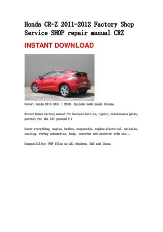 Honda CR-Z 2011-2012 Factory Shop
Service SHOP repair manual CRZ
INSTANT DOWNLOAD
Cover: Honda CR-Z 2011 - 2012, include both honda Volume.
Direct Honda Factory manual for the best Service, repair, maintenance guide,
perfect for the DIY person!!!!
Cover everything, engine, brakes, suspension, engine electrical, emission,
cooling, wiring schematics, body, interior and exterior trim etc...
Compatibility: PDF files so all windows, MAC and linux.
 