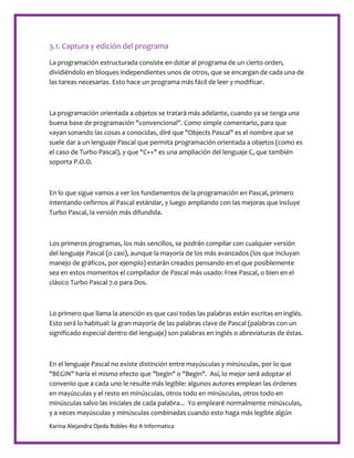 Karina Alejandra Ojeda Robles 4to A Informatica
3.1. Captura y edición del programa
La programación estructurada consiste en dotar al programa de un cierto orden,
dividiéndolo en bloques independientes unos de otros, que se encargan de cada una de
las tareas necesarias. Esto hace un programa más fácil de leer y modificar.
La programación orientada a objetos se tratará más adelante, cuando ya se tenga una
buena base de programación "convencional". Como simple comentario, para que
vayan sonando las cosas a conocidas, diré que "Objects Pascal" es el nombre que se
suele dar a un lenguaje Pascal que permita programación orientada a objetos (como es
el caso de Turbo Pascal), y que "C++" es una ampliación del lenguaje C, que también
soporta P.O.O.
En lo que sigue vamos a ver los fundamentos de la programación en Pascal, primero
intentando ceñirnos al Pascal estándar, y luego ampliando con las mejoras que incluye
Turbo Pascal, la versión más difundida.
Los primeros programas, los más sencillos, se podrán compilar con cualquier versión
del lenguaje Pascal (o casi), aunque la mayoría de los más avanzados (los que incluyan
manejo de gráficos, por ejemplo) estarán creados pensando en el que posiblemente
sea en estos momentos el compilador de Pascal más usado: Free Pascal, o bien en el
clásico Turbo Pascal 7.0 para Dos.
Lo primero que llama la atención es que casi todas las palabras están escritas en inglés.
Esto será lo habitual: la gran mayoría de las palabras clave de Pascal (palabras con un
significado especial dentro del lenguaje) son palabras en inglés o abreviaturas de éstas.
En el lenguaje Pascal no existe distinción entre mayúsculas y minúsculas, por lo que
"BEGIN" haría el mismo efecto que "begin" o "Begin". Así, lo mejor será adoptar el
convenio que a cada uno le resulte más legible: algunos autores emplean las órdenes
en mayúsculas y el resto en minúsculas, otros todo en minúsculas, otros todo en
minúsculas salvo las iniciales de cada palabra... Yo emplearé normalmente minúsculas,
y a veces mayúsculas y minúsculas combinadas cuando esto haga más legible algún
 