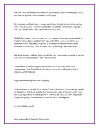 Karina Alejandra Ojeda Robles 4to A Informatica
comando "más enrevesado de lo habitual" (por ejemplo, si están formados por dos o
más palabras inglesas como OutText o SetFillStyle.)
Otra cosa que puede extrañar es eso de que algunas líneas terminen con un punto y
coma. Pues bien, cada sentencia (u orden) de Pascal debe terminar con un punto y
coma (;), salvo el último "end", que lo hará con un punto.
También hay otras tres excepciones: no es necesario un punto y coma después de un
"begin", ni antes de una palabra "end" o de un "until" (se verá la función de esta
palabra clave más adelante), aunque no es mala técnica terminar siempre cada
sentencia con un punto y coma, al menos hasta que se tenga bastante soltura.
Cuando definamos variables, tipos, constantes, etc., veremos que tampoco va punto y
coma después de las cabeceras de las declaraciones.
Comienza con la palabra program. Esta palabra no es necesaria en muchos
compiladores, como Turbo Pascal o Surpas, pero sí lo era incialmente en Pascal
estándar, y el formato era
program NombrePrograma (input, output);
Entre paréntesis se escribía "input, output" para indicar que el programa iba a manejar
los dispositivos de entrada y salida. Por ejemplo, como este programa escribe en la
pantalla, si alguien usa una de las primeras versiones del Pascal de GNU, o algún otro
compilador que siga estrictamente el Pascal estándar, deberá poner:
program Saludo(output);
 