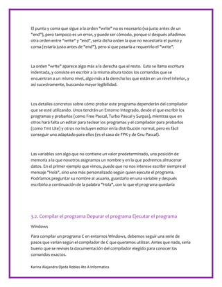 Karina Alejandra Ojeda Robles 4to A Informatica
El punto y coma que sigue a la orden "write" no es necesario (va justo antes de un
"end"), pero tampoco es un error, y puede ser cómodo, porque si después añadimos
otra orden entre "write" y "end", sería dicha orden la que no necesitaría el punto y
coma (estaría justo antes de "end"), pero sí que pasaría a requerirlo el "write".
La orden "write" aparece algo más a la derecha que el resto. Esto se llama escritura
indentada, y consiste en escribir a la misma altura todos los comandos que se
encuentran a un mismo nivel, algo más a la derecha los que están en un nivel inferior, y
así sucesivamente, buscando mayor legibilidad.
Los detalles concretos sobre cómo probar este programa dependerán del compilador
que se esté utilizando. Unos tendrán un Entorno Integrado, desde el que escribir los
programas y probarlos (como Free Pascal, Turbo Pascal y Surpas), mientras que en
otros hará falta un editor para teclear los programas y el compilador para probarlos
(como Tmt Lite) y otros no incluyen editor en la distribución normal, pero es fácil
conseguir uno adaptado para ellos (es el caso de FPK y de Gnu Pascal).
Las variables son algo que no contiene un valor predeterminado, una posición de
memoria a la que nosotros asignamos un nombre y en la que podremos almacenar
datos. En el primer ejemplo que vimos, puede que no nos interese escribir siempre el
mensaje "Hola", sino uno más personalizado según quien ejecute el programa.
Podríamos preguntar su nombre al usuario, guardarlo en una variable y después
escribirlo a continuación de la palabra "Hola", con lo que el programa quedaría
3.2. Compilar el programa Depurar el programa Ejecutar el programa
Windows
Para compilar un programa C en entornos Windows, debemos seguir una serie de
pasos que varían según el compilador de C que queramos utilizar. Antes que nada, sería
bueno que se revises la documentación del compilador elegido para conocer los
comandos exactos.
 