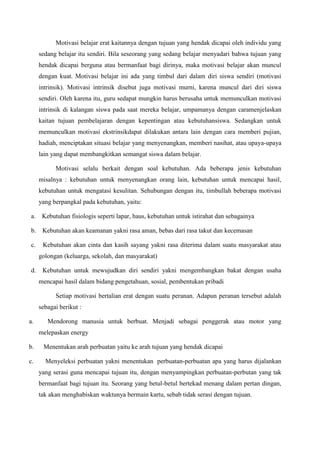 Motivasi belajar erat kaitannya dengan tujuan yang hendak dicapai oleh individu yang
sedang belajar itu sendiri. Bila seseorang yang sedang belajar menyadari bahwa tujuan yang
hendak dicapai berguna atau bermanfaat bagi dirinya, maka motivasi belajar akan muncul
dengan kuat. Motivasi belajar ini ada yang timbul dari dalam diri siswa sendiri (motivasi
intrinsik). Motivasi intrinsik disebut juga motivasi murni, karena muncul dari diri siswa
sendiri. Oleh karena itu, guru sedapat mungkin harus berusaha untuk memunculkan motivasi
intrinsik di kalangan siswa pada saat mereka belajar, umpamanya dengan caramenjelaskan
kaitan tujuan pembelajaran dengan kepentingan atau kebutuhansiswa. Sedangkan untuk
memunculkan motivasi ekstrinsikdapat dilakukan antara lain dengan cara memberi pujian,
hadiah, menciptakan situasi belajar yang menyenangkan, memberi nasihat, atau upaya-upaya
lain yang dapat membangkitkan semangat siswa dalam belajar.
Motivasi selalu berkait dengan soal kebutuhan. Ada beberapa jenis kebutuhan
misalnya : kebutuhan untuk menyenangkan orang lain, kebutuhan untuk mencapai hasil,
kebutuhan untuk mengatasi kesulitan. Sehubungan dengan itu, timbullah beberapa motivasi
yang berpangkal pada kebutuhan, yaitu:
a. Kebutuhan fisiologis seperti lapar, haus, kebutuhan untuk istirahat dan sebagainya
b. Kebutuhan akan keamanan yakni rasa aman, bebas dari rasa takut dan kecemasan
c. Kebutuhan akan cinta dan kasih sayang yakni rasa diterima dalam suatu masyarakat atau
golongan (keluarga, sekolah, dan masyarakat)
d. Kebutuhan untuk mewujudkan diri sendiri yakni mengembangkan bakat dengan usaha
mencapai hasil dalam bidang pengetahuan, sosial, pembentukan pribadi
Setiap motivasi bertalian erat dengan suatu peranan. Adapun peranan tersebut adalah
sebagai berikut :
a. Mendorong manusia untuk berbuat. Menjadi sebagai penggerak atau motor yang
melepaskan energy
b. Menentukan arah perbuatan yaitu ke arah tujuan yang hendak dicapai
c. Menyeleksi perbuatan yakni menentukan perbuatan-perbuatan apa yang harus dijalankan
yang serasi guna mencapai tujuan itu, dengan menyampingkan perbuatan-perbutan yang tak
bermanfaat bagi tujuan itu. Seorang yang betul-betul bertekad menang dalam pertan dingan,
tak akan menghabiskan waktunya bermain kartu, sebab tidak serasi dengan tujuan.
 
