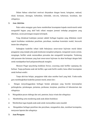 Dalam bahasa sehari-hari motivasi dinyatakan dengan hasrat, keinginan, maksud,
tekad, kemauan, dorongan, kebutuhan, kehendak, cita-cita, keharusan, kesediaan, dan
sebagainya.
2. Asas Aktivitas
Pada waktu mengajar guru harus memberikan kesempatan kepada murid-murid untuk
mengambil bagian yang aktif baik rohani maupun jasmani terhadap pengajaran yang
diberikan, secara perorangan maupun kelompok.
Yang dimaksud keaktipan jasmani adalah berbagai kegiatan yang dilakukan murid
seperti kesibukan melakukan penelitian, percobaan, membuat konstruksi model, bercocok
tanam dan sebagainya.
Sedangkan keaktifan rohani ialah bekerjanya unsur-unsur kejiwaan murid dalam
pengajaran yang tampak jelas pada ketekunan mengikuti pelajaran, mengamati secara cermat,
mengingat, berfikir untuk memecahkan persoalan dan mengambil kesimpulan. Terdorong
oleh perasaan dan kemauan yang kuat unsur-unsur kejiwaan itu akan berfungsi dengan baik
untuk mendapatkan hasil pelajaransebanyak mungkin.
Menurut Piaget (psycholog kelahiran Swiss), seseorang anak berfikir sepanjang dia
berbuat. Tanpa perbuatan anak tak berfikir, agar anak berfiir sendiri, harus diberi kesempatan
untuk berbuat sendiri.
Tanpa aktivitas belajar, pengajaran tidak akan member hasil yang baik. Usaha-usaha
guru membangkitkan keaktifan jasmani murid, antara lain :
a. Dengan menyelenggarakan berbagai bentuk pekerjaan yang bersifat keterampilan
perbengkelan, pertukangan, pertanian, perikanan, kerajinan, penelitian di laboratorium dan
sebagainya.
b. Mengadakan pecan olahraga dan seni, pameran, karya wisata dan sebagainya
c. Membimbing serta mendorong anak-anak dalam berdiskusi
d. Memberikan tugas kepada anak-anak untuk memecahkan suatu masalah
e. Mengadakan berbagai penelitian dan percobaan, menganalisis data, membuat kesimpulan,
menyusun laporan dan sebagainya
3. Asas Peragaan
 